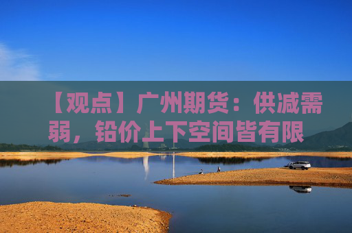【观点】广州期货：供减需弱，铅价上下空间皆有限