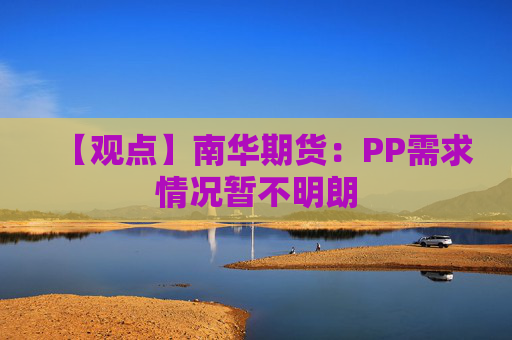 【观点】南华期货：PP需求情况暂不明朗