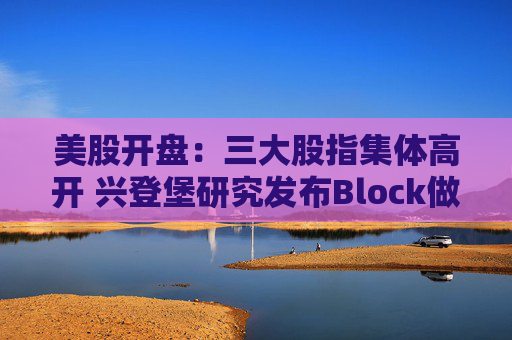 美股开盘:三大股指集体高开 兴登堡研究发布Block做空报告