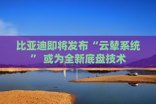 比亚迪即将发布“云辇系统” 或为全新底盘技术