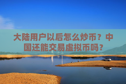 大陆用户以后怎么炒币？中国还能交易虚拟币吗？