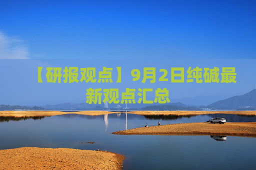 【研报观点】9月2日纯碱最新观点汇总