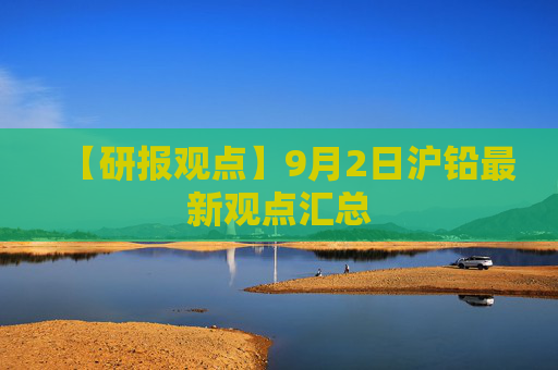【研报观点】9月2日沪铅最新观点汇总