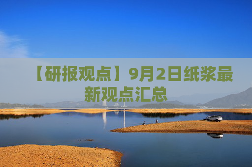 【研报观点】9月2日纸浆最新观点汇总