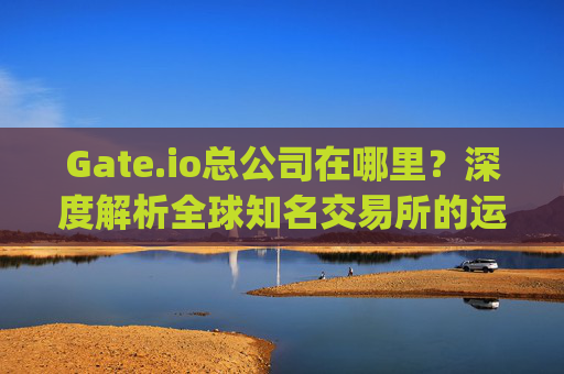 Gate.io总公司在哪里？深度解析全球知名交易所的运营总部 gate.io总公司在哪里