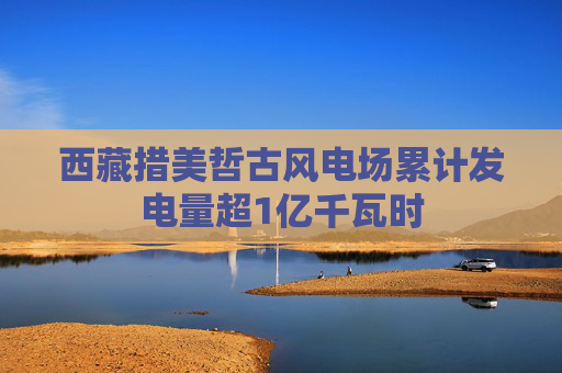 西藏措美哲古风电场累计发电量超1亿千瓦时