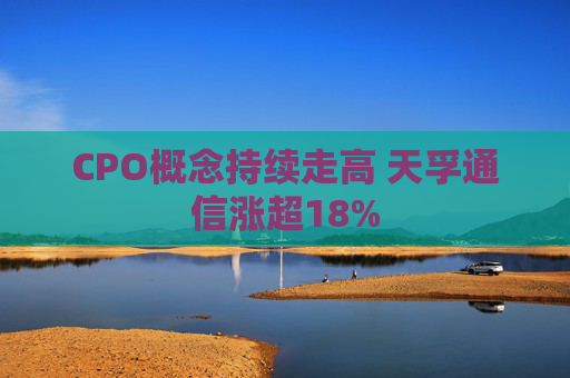 CPO概念持续走高 天孚通信涨超18%