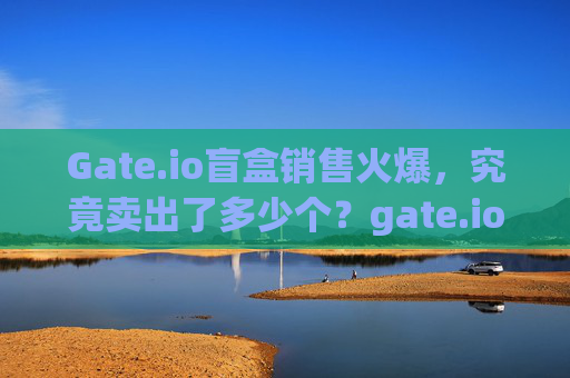 Gate.io盲盒销售火爆，究竟卖出了多少个？gate.io盲盒卖了多少个