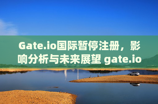 Gate.io国际暂停注册，影响分析与未来展望 gate.io国际暂停注册