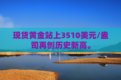 现货黄金站上3510美元/盎司再创历史新高。