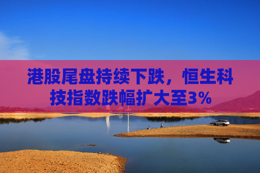 港股尾盘持续下跌，恒生科技指数跌幅扩大至3%