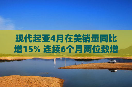 现代起亚4月在美销量同比增15% 连续6个月两位数增长