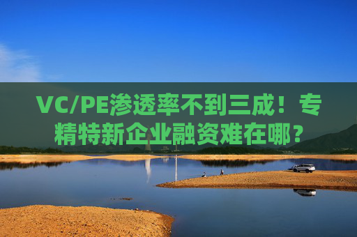 VC/PE渗透率不到三成！专精特新企业融资难在哪？