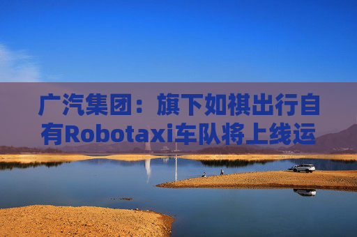 广汽集团：旗下如祺出行自有Robotaxi车队将上线运营