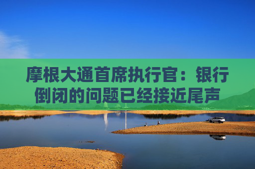 摩根大通首席执行官：银行倒闭的问题已经接近尾声