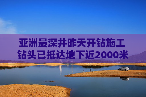 亚洲最深井昨天开钻施工 钻头已抵达地下近2000米深处