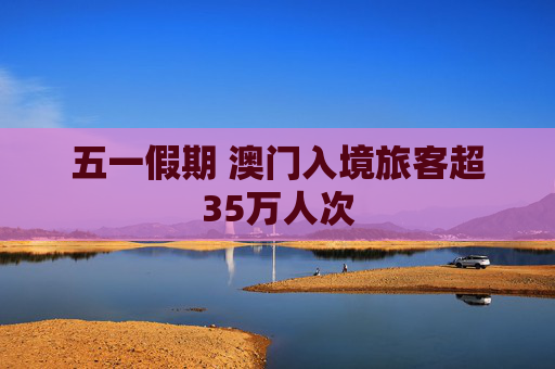 五一假期 澳门入境旅客超35万人次