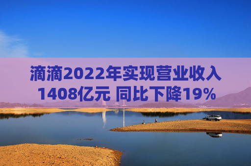 滴滴2022年实现营业收入1408亿元 同比下降19%