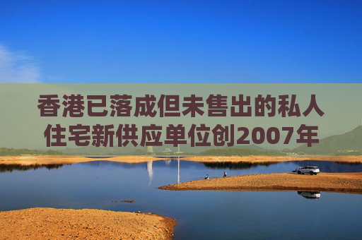 香港已落成但未售出的私人住宅新供应单位创2007年初以来新高