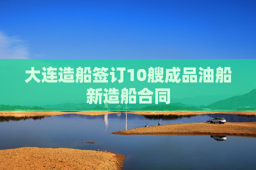 大连造船签订10艘成品油船新造船合同