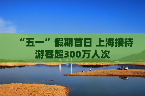 “五一”假期首日 上海接待游客超300万人次