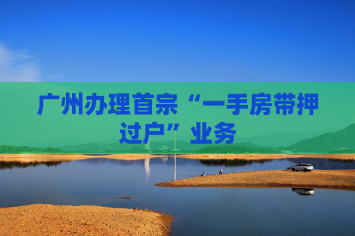 广州办理首宗“一手房带押过户”业务