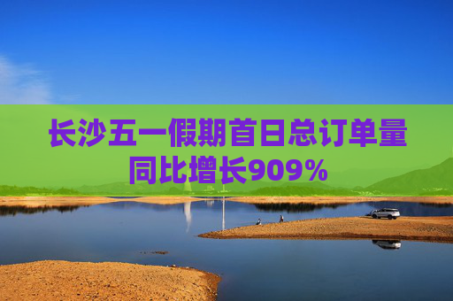 长沙五一假期首日总订单量同比增长909%