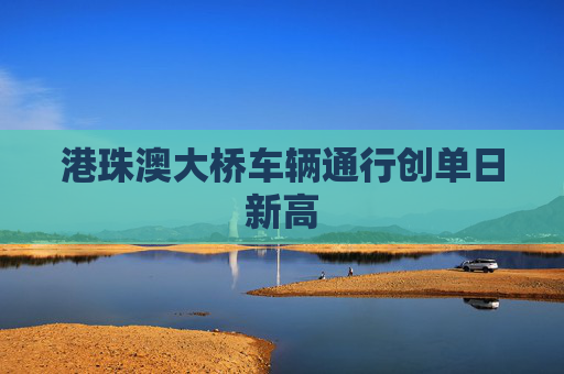 港珠澳大桥车辆通行创单日新高