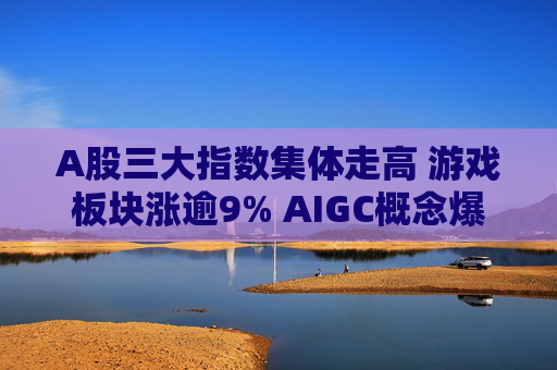 A股三大指数集体走高 游戏板块涨逾9% AIGC概念爆发