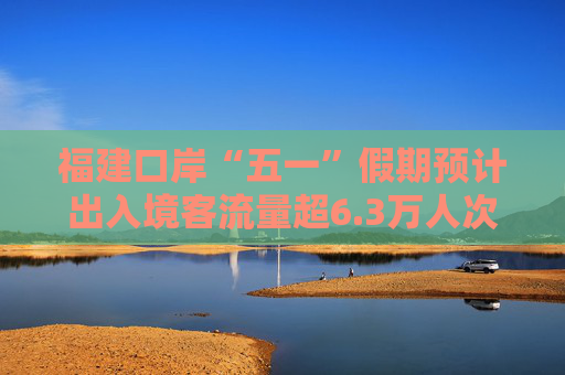 福建口岸“五一”假期预计出入境客流量超6.3万人次