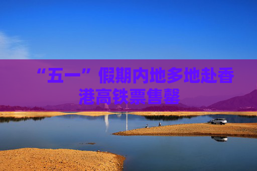 “五一”假期内地多地赴香港高铁票售罄