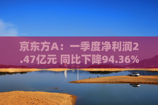 京东方A：一季度净利润2.47亿元 同比下降94.36%