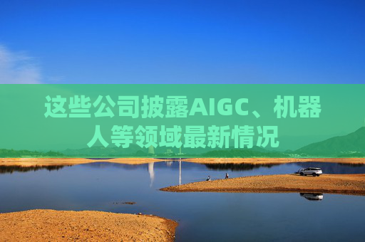 这些公司披露AIGC、机器人等领域最新情况