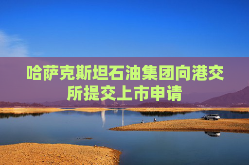 哈萨克斯坦石油集团向港交所提交上市申请