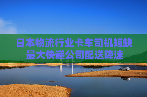 日本物流行业卡车司机短缺 最大快递公司配送降速