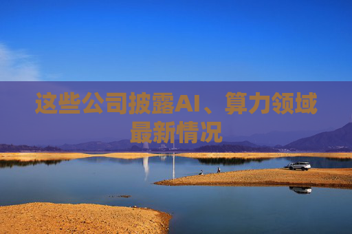 这些公司披露AI、算力领域最新情况