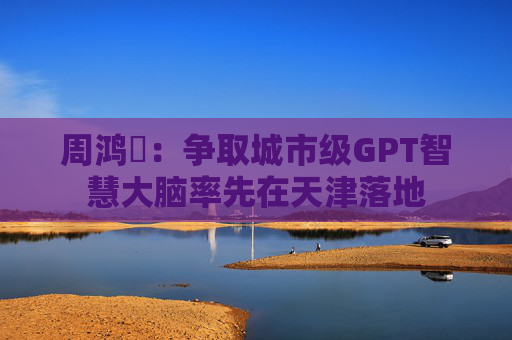 周鸿祎：争取城市级GPT智慧大脑率先在天津落地