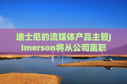 迪士尼的流媒体产品主管JImerson将从公司离职