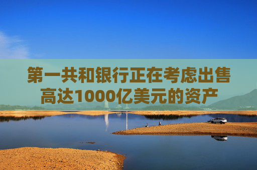 第一共和银行正在考虑出售高达1000亿美元的资产