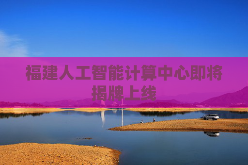 福建人工智能计算中心即将揭牌上线