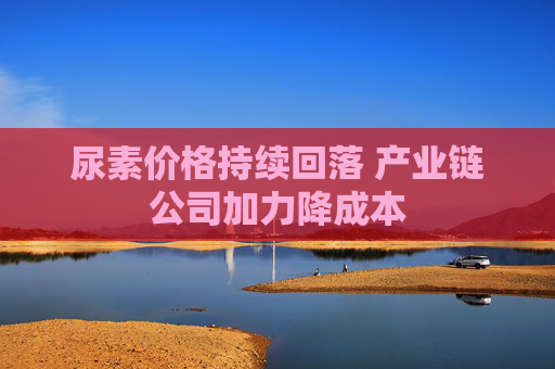 尿素价格持续回落 产业链公司加力降成本