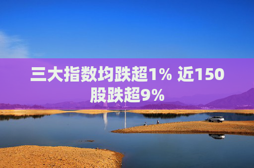三大指数均跌超1% 近150股跌超9%
