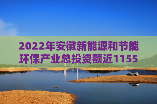 2022年安徽新能源和节能环保产业总投资额近11550亿元