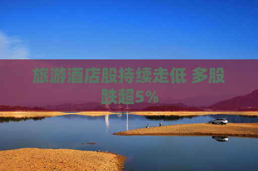 旅游酒店股持续走低 多股跌超5%