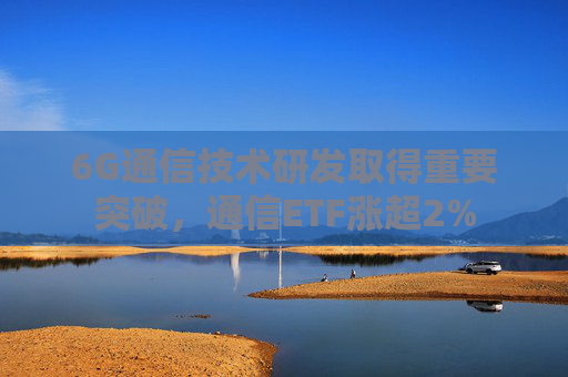 6G通信技术研发取得重要突破，通信ETF涨超2%