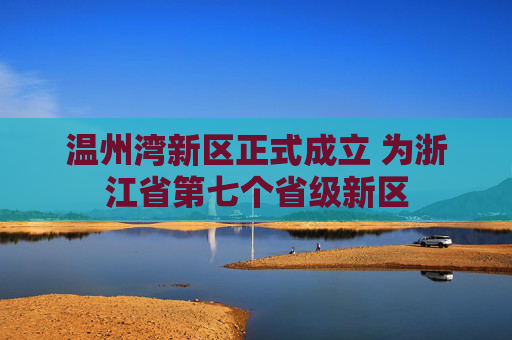 温州湾新区正式成立 为浙江省第七个省级新区
