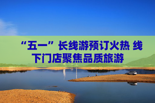 “五一”长线游预订火热 线下门店聚焦品质旅游