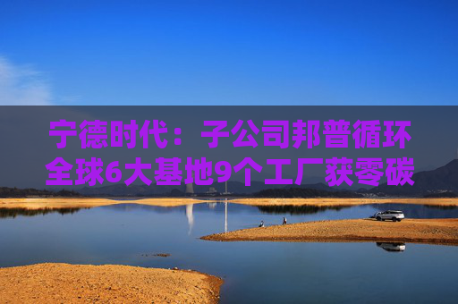 宁德时代：子公司邦普循环全球6大基地9个工厂获零碳认证