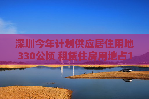 深圳今年计划供应居住用地330公顷 租赁住房用地占10.3%