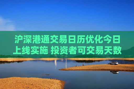 沪深港通交易日历优化今日上线实施 投资者可交易天数将增加